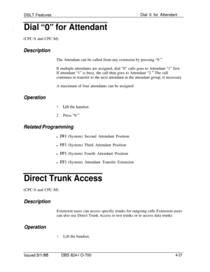 Page 693DSLT FeaturesDial 0 for Attendant,,Dial “0” for Attendant(CPC-S and CPC-M)
DescriptionThe Attendant can be called from any extension by pressing “0 
”If multiple attendants are assigned, dial “0” calls goes to Attendant “1” first
If attendant “1” is busy, the call then goes to Attendant “2 
” The call
continues to transfer to the next attendant in the attendant group, if necessary
A maximum of four attendants can be assigned
Operation
1Lift the handset.
2Press “0 ”
Related Programmingl 
FFl (System)...