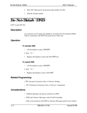 Page 694Do-Not-Disturb (DND)DSLT Features2Dial “88” followed by the desired trunk number (01-08)
3Dial the outside number
Do-Not-Disturb (DND)(CPC-S and CPC-M)
DescriptionAn extension can be made unavailable by activating Do-Not-Disturb (DND)
Calls to extensions with DND activated receive busy tone
Operation
To activate DND
1Lift the handset or press ON/OFF2 Dial “73 
”
3Replace the handset or press the ON/ OFF key
To cancel DND
1Lift the handset or press ON/OFF2 Dial “73 
”
3Replace the handset or press ON/...
