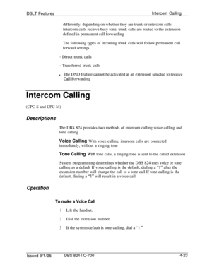 Page 695DSLT FeaturesIntercom Calling
differently, depending on whether they are trunk or intercom calls
Intercom calls receive busy tone, trunk calls are routed to the extension
defined in permanent call forwarding
The following types of incoming trunk calls will follow permanent call
forward settings- Direct trunk calls
- Transferred trunk calls
lThe DND feature cannot be activated at an extension selected to receive
call Forwarding
Intercom Calling(CPC-S and CPC-M)
DescriptionsThe DBS 824 provides two methods...