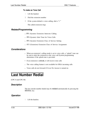 Page 696Last Number RedialDSLT Features
To make an Tone Call
1Lift the handset
2Dial the extension number
3If the system default is voice calling, dial a “1 ”The called extension rings
Related Programmingl 
FFl (System) Extension Intercom Calling
lFFl (System) Alert Tone for Voice Calls
lFFl (System) Extension Class of Service Setting
lFF3 (Extension) Extension Class of Service Assignment
Considerations
lWhen an extension’s calling mode is set to voice calls, a “splash” tone can
be sent to alert the extension to...