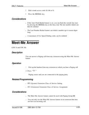 Page 697DSLT FeaturesMeet-Me Answer
2Dial a trunk access code (81-86 or 9)
3Press the REDIAL key
ConsiderationslIf the Auto Flash Redial feature is set, you can flash the outside line once
by pressing the REDIAL key at the busy tone The last number dialed can
then be redialed
lThe Last Number Redial feature can redial a number up to sixteen digits
long
lA maximum of five Speed Dialing codes can be redialed
Meet-Me Answer(CPC-S and CPC-M)
DescriptionYou can answer a Paging call from any extension using the...