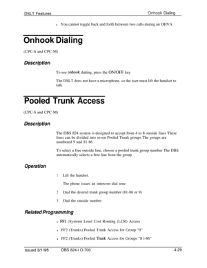 Page 701DSLT FeaturesOnhook Dialing
lYou cannot toggle back and forth between two calls during an OHVA
Onhook Dialing(CPC-S and CPC-M)
Description
To use onhook dialing, press the ON/OFF keyThe DSLT does not have a microphone, so the user must lift the handset to
talk
Pooled Trunk Access(CPC-S and CPC-M)
DescriptionThe DBS 824 system is designed to accept from 4 to 8 outside lines These
lines can be divided into seven Pooled Trunk groups The groups are
numbered 9 and 81-86To select a free outside line, choose a...