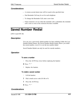 Page 703DSLT FeaturesSaved Number RedialConsiderations
lA sixteen-second alarm tone will be issued at the specified time
lOne Reminder Call may be set for each telephone
lTo change the Reminder Call, enter a new time
lIf the extension is in use when the reminder call is scheduled, the reminder
call is sent as soon as the extension becomes available
Saved Number Redial(CPC-S and CPC-M)
DescriptionYou can save a previously dialed number for later redialing Unlike the Last
Number Redial feature, the Saved Number...