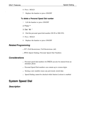 Page 705DSLT FeaturesSpeed Dialing
6 Press HOLD7Replace the handset or press ON/OFF
To delete a Personal Speed Dial number
1Lift the handset or press ON/OFF
2 Press 
*3 Dial “80 
”
4Dial the personal speed dial number (90-99 or 900-939)
5 Press HOLD
6Replace the handset or press ON/OFF
Related Programmingl FF7 (Toll Restrictions) Toll Restrictions (all)
l 
FFlO (Speed Dialing) Personal Speed Dial Numbers
Considerations
lPersonal speed dial numbers for DSLTs can also be entered from an
attendant phone
lPersonal...