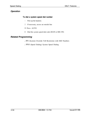 Page 706Speed DialingDSLT Features
Operation
To dial a system speed dial number
1Pick up the handset.
2If necessary, access an outside line
3 Press AUTO
4Dial the system speed dial code (00-89 or 000-199)
Related Programming
l 
FFl (System) Override Toll Restriction with SSD Numbers
l 
FFlO (Speed Dialing) System Speed Dialing
4-34
DBS 824- 1 O-700Issued 3/l /95 