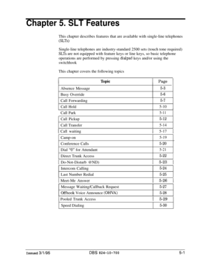 Page 707Chapter 5. SLT FeaturesThis chapter describes features that are available with single-line telephones
(SLTs)Single-line telephones are industry-standard 2500 sets (touch tone required)
SLTs are not equipped with feature keys or line keys, so basic telephone
operations are performed by pressing 
dialpad keys and/or using the
switchhookThis chapter covers the following topics
1 Page 1Absence Message
5-3Busy Override
5-6Call Forwarding
Call Hold
5-7
5-10Call ParkI
5-11
Call Pickup5-12Call Transfer
5-14
1...