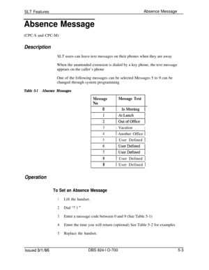 Page 709SLT FeaturesAbsence MessageAbsence Message
(CPC-S and CPC-M)
DescriptionSLT users can leave text messages on their phones when they are away
When the unattended extension is dialed by a key phone, the text message
appears on the caller’s phone
One of the following messages can be selected Messages 5 to 9 can be
changed through system programming
Table 5-lAbsence Messages
Message
No
Message Text
01 InMeeting 1
3IVacationI
4( Another Office 1
51 User Defined I
8I User Defined I
91 User Defined 1
Operation...