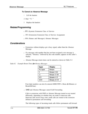 Page 710Absence MessageSLT Features
To Cancel an Absence Message1Lift the handset2 Dial “71 
”
3Replace the handset
Related Programmingl 
FFl (System) Extension Class of Service
lFF3 (Extension) Extension Class of Service Assignment
l FF6 (Names and Messages) Absence Messages
Considerations
lExtensions without displays get a busy signal, rather than the Absence
Message
lIf a message code number that has not been assigned a text message is
selected, “Absence,” followed by the code number, appears on the caller’s...