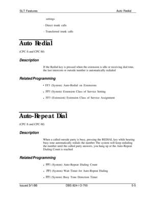 Page 711SLT FeaturesAuto Redial
settings
- Direct trunk calls
- Transferred trunk calls
Auto Redial(CPC-S and CPC-M)
DescriptionIf the Redial key is pressed when the extension is idle or receiving dial tone,
the last intercom or outside number is automatically redialed
Related Programming
* FF3 (System) Auto-Redial on Extensions
l 
FFl (System) Extension Class of Service Setting
l FF3 (Extension) Extension Class of Service Assignment
Auto-Repeat Dial(CPC-S and CPC-M)
DescriptionWhen a called outside party is...