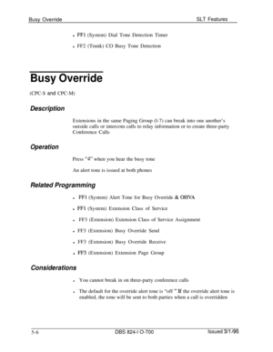 Page 712Busy OverrideSLT Featuresl 
FFl (System) Dial Tone Detection Timer
l FF2 (Trunk) CO Busy Tone Detection
Busy Override
(CPC-S and CPC-M)
DescriptionExtensions in the same Paging Group (l-7) can break into one another’s
outside calls or intercom calls to relay information or to create three-party
Conference Calls
OperationPress 
“4” when you hear the busy tone
An alert tone is issued at both phones
Related Programming
lFFl (System) Alert Tone for Busy Override & OWAl 
FFl (System) Extension Class of...