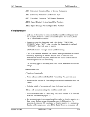 Page 715SLT FeaturesCall Forwarding
l FF3 (Extension) Extension Class of Service Assignment
l FF3 (Extension) Permanent Call Forward Type
l FF3 (Extension) Permanent Call Forward Extension
l FFlO (Speed Dialing) System Speed Dial Numbers
l 
FFlO (Speed Dialing) Personal Speed Dial Numbers
ConsiderationslCalls can be forwarded to extensions that have call forwarding activated
For example, phone “A” can be forwarded to phone “B,” even if phone
“B” is forwarded to voice mail
lExtensions receiving forwarded trunk...