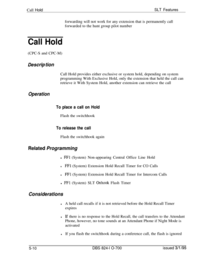 Page 716Call HoldSLT Featuresforwarding will not work for any extension that is permanently call
forwarded to the hunt group pilot number
Call Hold(CPC-S and CPC-M)
Des&p tionCall Hold provides either exclusive or system hold, depending on system
programming With Exclusive Hold, only the extension that held the call can
retrieve it With System Hold, another extension can retrieve the call
Operation
To place a call on HoldFlash the switchhook
To release the callFlash the switchhook again
Related Programmingl 
FFl...