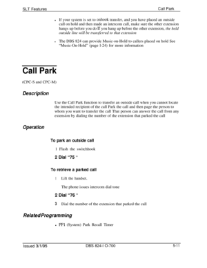 Page 717SLT FeaturesCall Park
lIf your system is set to onhook transfer, and you have placed an outside
call on hold and then made an intercom call, make sure the other extension
hangs up before you do 
Lf you hang up before the other extension, the held
outside line will be transferred to that extension
lThe DBS 824 can provide Music-on-Hold to callers placed on hold See
“Music-On-Hold” (page l-24) for more information
Call Park(CPC-S and CPC-M)
DescriptionUse the Call Park function to transfer an outside call...