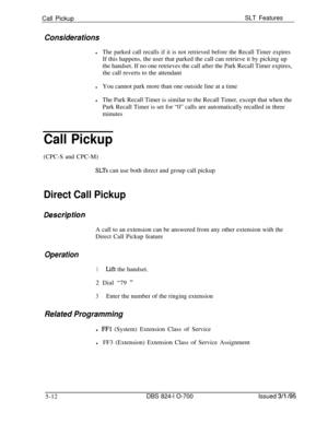 Page 718Call PickupSLT Features
Considerations
lThe parked call recalls if it is not retrieved before the Recall Timer expiresIf this happens, the user that parked the call can retrieve it by picking up
the handset. If no one retrieves the call after the Park Recall Timer expires,
the call reverts to the attendant
lYou cannot park more than one outside line at a time
lThe Park Recall Timer is similar to the Recall Timer, except that when the
Park Recall Timer is set for “0” calls are automatically recalled in...