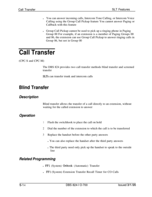 Page 720Call TransferSLT Features
lYou can answer incoming calls, Intercom Tone Calling, or Intercom Voice
Calling using the Group Call Pickup feature You cannot answer Paging or
Callback with this feature
lGroup Call Pickup cannot be used to pick up a ringing phone in Paging
Group 00 For example, if an extension is a member of Paging Groups 00
and 06, the extension can use Group Call Pickup to answer ringing calls inGroup 06, but not in Group 00
Call Transfer(CPC-S and CPC-M)
The DBS 824 provides two call...