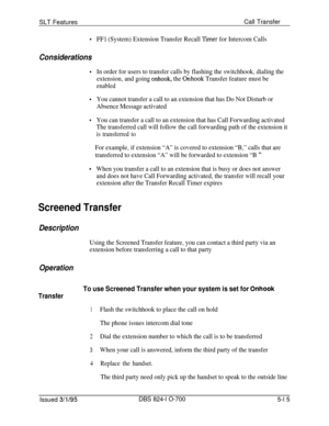 Page 721SLT FeaturesCall Transfer.
Considerations
.
.
.
.
FE1 (System) Extension Transfer Recall Xmer for Intercom Calls
In order for users to transfer calls by flashing the switchhook, dialing the
extension, and going 
onhook, the Onhook Transfer feature must be
enabled
You cannot transfer a call to an extension that has Do Not Disturb or
Absence Message activated
You can transfer a call to an extension that has Call Forwarding activated
The transferred call will follow the call forwarding path of the extension...