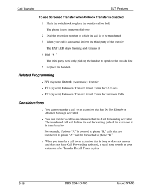 Page 722Call TransferSLT Features
To use Screened Transfer when Onhook Transfer is disabled
1Flash the switchhook to place the outside call on hold
The phone issues intercom dial tone
2Dial the extension number to which the call is to be transferred
3When your call is answered, inform the third party of the transfer
The EXT LED stops flashing and remains lit
4 Dial “8 
”The third party need only pick up the handset to speak to the outside line
5Replace the handset.
Related Programmingl 
FFl (System) Onhook...
