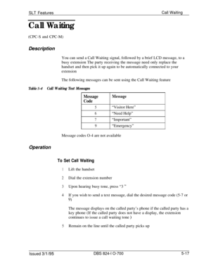 Page 723SLT FeaturesCall Waiting
Call Waiting(CPC-S and CPC-M)
Description
You can send a Call Waiting signal, followed by a brief LCD message, to a
busy extension The party receiving the message need only replace the
handset and then pick it up again to be automatically connected to your
extensionThe following messages can be sent using the Call Waiting feature
Table 5-4Call Waiting Text Messages
MessageMessage
Code
5“Visitor Here”
6“Need Help”
7“Important”
9“Emergency”
Message codes O-4 are not available...