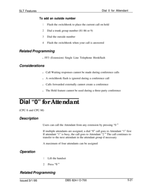 Page 727SLT FeaturesDial 0 for AttendantTo add an outside number
1Flash the switchhook to place the current call on hold
2Dial a trunk group number (81-86 or 9)
3Dial the outside number
4Flash the switchhook when your call is answered
Related Programmingl FF3 (Extension) Single Line Telephone Hookflash
ConsiderationslCall Waiting responses cannot be made during conference calls
lA switchhook flash is ignored during a conference call
lCalls forwarded externally cannot create a conference
lThe Hold feature cannot...