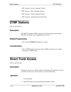 Page 728DTMF StationsSLT Features
l FFl (System)Second Attendant Position
* FFl (System)Third Attendant Positionl 
FFl (System)Fourth Attendant Position
l 
FFl (System)Attendant Transfer Extension
DTMF Stations(CPC-S and CPC-M)
DescriptionThe DBS 824 supports DTMF extensions on SLTA analog extension ports
Dial Pulse extensions are not supported by the SLTA
Related Programmingl FF2 (Trunk) 
DTMF/Pulse Dialing for Trunks
Considerations
*DP to DTMF Signal Conversion allows DTMF extensions to use either
dial pulse...