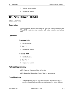 Page 729SLT FeaturesDo-Not-Disturb (DND)3Dial the outside number
4Replace the handset.
Do-Not-Disturb (DND)
(CPC-S and CPC-M)
Description
An extension can be made unavailable by activating Do-Not-Disturb @ND)
When DND is activated at an extension calls to that extension receive busy
tone
Operation
To activate DND
1Lift the handset.2 Dial “73 
”
3Replace the handset.
To cancel DND
1Lift the handset.2 Dial “73 
”
3Replace the handset.
Related Programming
l FFl (System) Extension Class of Service
l F’F3 (Extension)...