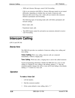 Page 730intercom CallingSLT Features
lDND and Absence Messages cancel Call Forwarding
Calls to an extension with DND or Absence Message turned on are treated
differently, depending on whether they are trunk or intercom calls
Intercom calls receive busy tonetrunk calls are routed to the extension
defined in permanent call forwarding
The following types of incoming trunk calls will follow permanent call
forward settings
- Direct trunk calls
- Transferred trunk calls
lThe DND feature cannot be activated at an...