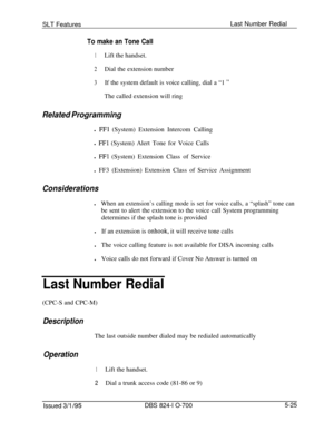 Page 731SLT FeaturesLast Number RedialTo make an Tone Call
1Lift the handset.
2Dial the extension number
3If the system default is voice calling, dial a “1 ”The called extension will ring
Related Programmingl 
FFl (System) Extension Intercom Calling
l 
FFl (System) Alert Tone for Voice Calls
l 
FFl (System) Extension Class of Service
l FF3 (Extension) Extension Class of Service Assignment
Considerationsl
When an extension’s calling mode is set for voice calls, a “splash” tone canbe sent to alert the extension to...