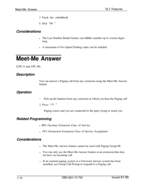 Page 732Meet-Me AnswerSLT Features
3 Flash the switchhook4 Dial “89 
”
Considerations
lThe Last Number Redial feature can redial a number up to sixteen digits
long
lA maximum of five Speed Dialing codes can be redialed
Meet-Me Answer(CPC-S and CPC-M)
DescriptionYou can answer a Paging call from any extension using the Meet-Me Answer
feature
Operation
1Pick up the handset from any extension at which you hear the Paging call
2 Press “77 
”Paging ceases and you are connected to the party trying to reach you
Related...
