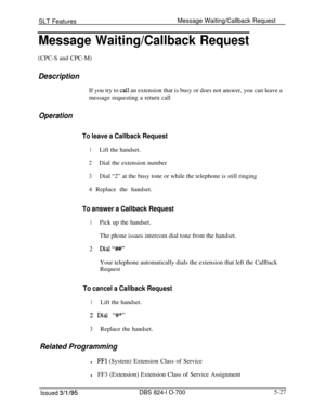 Page 733SLT FeaturesMessage Waiting/Callback RequestMessage Waiting/Callback Request(CPC-S and CPC-M)
DescriptionIf you try to 
call an extension that is busy or does not answer, you can leave a
message requesting a return call
Operation
To leave a Callback Request
1Lift the handset.
2Dial the extension number
3Dial “2” at the busy tone or while the telephone is still ringing
4 Replace the handset.
To answer a Callback Request
1Pick up the handset.
The phone issues intercom dial tone from the handset.
2...