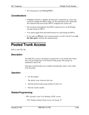 Page 735SLT FeaturesPooled Trunk Access.FF3 (Extension) Call WaitingIOHVA
Considerations
.
.If 
Onhook Transfer is enabled, the held call is transferred as soon as the
extension sending the OHVA hangs up The transferred call is held until
the extension that received the OHVA completes the current call
The extension interrupted by the OHVA cannot receive a Call Waiting
message during an OHVAYou cannot toggle back and forth between two calls during an OHVA
If you make an Offhook Voice Announcement to an SLT, the...