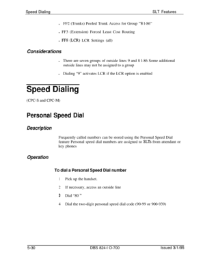 Page 736Speed DialingSLT FeatureslFF2 (Trunks) Pooled Trunk Access for Group 
“3 l-86”
l FF3 (Extension) Forced Least Cost Routing
l 
FF8 (LCR) LCR Settings (all)
ConsiderationslThere are seven groups of outside lines 9 and 8 l-86 Some additional
outside lines may not be assigned to a group
lDialing “9” activates LCR if the LCR option is enabled
Speed Dialing(CPC-S and CPC-M)
Personal Speed Dial
DescriptionFrequently called numbers can be stored using the Personal Speed Dial
feature Personal speed dial numbers...