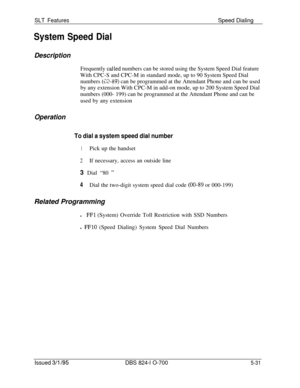 Page 737SLT FeaturesSpeed Dialing
System Speed Dial
DescriptionFrequently 
calIed numbers can be stored using the System Speed Dial feature
With CPC-S and CPC-M in standard mode, up to 90 System Speed Dial
numbers 
(389) can be programmed at the Attendant Phone and can be used
by any extension With CPC-M in add-on mode, up to 200 System Speed Dial
numbers (000- 199) can be programmed at the Attendant Phone and can be
used by any extension
Operation
To dial a system speed dial number
1Pick up the handset
2If...