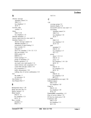 Page 738AAbsence message
attendant control 2 6
DSLT 4 3
key telephone 3 3
SLT5 3
Account codes
verified 1 4
Alarm
DSLT 4 30
key telephone 3 72
Alternate attendant 2 3
Answer supervision for voice mail 1 6
Attendant features 2 
1absence message control 2 6
alternate attendant 2 3
assignment of speed dialing 2 3
busy override 2-4
call park 2 5
dial 0 for attendant 3 34 4 21 5 21
dial tone disable 2 10
DND control 2 6
DSS/72 2 11
feature package 2 9
groups of attendants 2 9
headset operation 2 13
one touch voice...