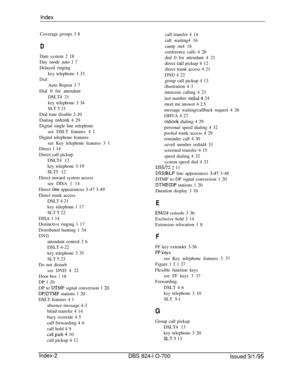 Page 739IndexCoverage groups 3 8
DDate system 2 18
Day mode auto 
1 7
Delayed ringing
key telephone 3 33
DialAuto Repeat 3 7
Dial 0 for attendant
DSLT4 21
key telephone 3 34
SLT 5 21
Dial tone disable 2-10
Dialing 
onhook 4 29
Digital single line telephone
see DSLT features 4 
1Digital telephone features
see Key telephone features 3 1
Direct 1 14
Direct call pickup
DSLT4 12
key telephone 3-19
SLT5 12
Direct inward system access
see DISA 1 14
Direct 
line appearances 3-47 3-49
Direct trunk access
DSLT 4 21
key...