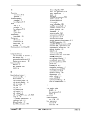 Page 740H
Handsfree
answerback 3-42
operation 3-4
Headset operation
at tendant 2 13
key telephone 3-43
Hold
DSLT4 9
exclusive 3-14
key telephone 3 14
SLT.5 10
system 3 15
Hunt Groups
longest idle 1 34
Hunt groups
all versions l-34
distributed 
1 34
longest idle 1 34
terminal 1 34
Hunting priority for VAUs 1 21
I
Independent timers
call forwarding no answer 1 22
CO delayed ring 1 22
extension delayed ring 1 22
hunt group no answer 1 22
Intercom calling
DSLT 4 23
key telephone 3 43
SLT 5 24
K
Keytelephone features...