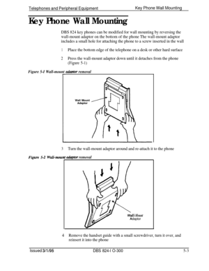 Page 75Telephones and Peripheral EquipmentKey Phone Wall Mounting
Key Phone Wall Mounting
DBS 824 key phones can be modified for wall mounting by reversing the
wall-mount adaptor on the bottom of the phone The wall-mount adaptor
includes a small hole for attaching the phone to a screw inserted in the wall
1Place the bottom edge of the telephone on a desk or other hard surface
2Press the wall-mount adaptor down until it detaches from the phone
(Figure 5-1)
Figure 5-I Wall-mount adudor removalrWall Mount
Adaptor...