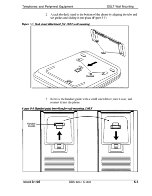 Page 77Telephones and Peripheral EquipmentDSLT Wall Mounting
2Attach the desk stand to the bottom of the phone by aligning the tabs and
tab guides and sliding it into place (Figure 5-5)
Figure 5-5Desk stand uttachment for DSLT wall mounting
3Remove the handset guide with a small screwdriver, turn it over, and
reinsert it into the phone
Fiarre S-6 Handset guide insertion for waZZ-mountinc DSLT
I
Handset’ __PGuide I
LI#1JI3
Issued 3/l /95DBS 824-l O-3005-5 