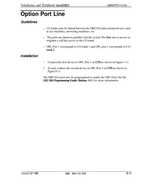 Page 83Telephones and Peripheral liqulpmentuptlon Pot-t Line
Option Port Line
Guidelines
lCO trunks may be shared between the DBS 824 and external devices such
as fax machines, answering machines, etc
lThe ports are shared in parallel with the system The first one to answer or
originate a call has access to the CO trunk
lOPL Port 1 corresponds to CO trunk 1 and OPL port 2 corresponds to CO
mlnk2
lnstalla tion
1Connect the first device to OPL Port 1 on CN8 as shown in Figure 5-11
2If used, connect the second...