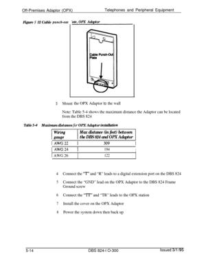 Page 86Off-Premises Adaptor (OPX)Telephones and Peripheral Equipment
Figure 5 12 Cable punch-outkzte,OPX Adaptor
3Mountthe OPX Adaptor to the wall
Note: Table 5-4 shows the maximum distance the Adaptor can be located
from the DBS 824
Table S-4Maximum distances for OPX Adaptor instuiktion
Max distance (in feet) between
the DBS 824 and OPX Adaptor
jAWG22 1
IAWG24 1194I
1 AWG 26122
4Connect the “T” and “R” leads to a digital extension port on the DBS 824
5Connect the “GND” lead on the OPX Adaptor to the DBS 824...