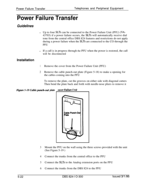 Page 94Power Failure TransferTelephones and Peripheral EquipmentPower Failure Transfer
GuidelineslUp to four 
SLTs can be connected to the Power Failure Unit (PFU) (VA-43703) if a power failure occurs, the 
SLTs will automatically receive dial
tone from the central office DBS 824 features and restrictions do not apply
during a power failure when the 
SLTs are connected to the CO through the
PFUlIf a call is in progress through the PFU when the power is restored, the call
will be disconnectedInstallation
1Remove...