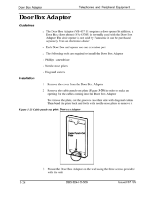 Page 100Door Box AdaptorTelephones and Peripheral Equipment
Door Box Adaptor
GuidelineslThe Door Box Adaptor (VB-437 11) requires a door opener In addition, a
Door Box (door phone) (VA-43705) is normally used with the Door Box
Adaptor The door opener is not sold by Panasonic it can be purchased
separately from an electronics dealer
lEach Door Box and opener use one extension port
lThe following tools are required to install the Door Box Adaptor
- Phillips screwdriver
- Needle-nose pliers
- Diagonal cutters...