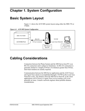 Page 25576/HD-50-525 DBS 576/HD issued September 2001 1-1
Chapter 1. System Configuration
Basic System Layout
Figure 1.1 shows the ACD MIS system layout using either the DBS 576 or 
576HD.
Figure 6.1.   ACD MIS System Configuration
Cabling Considerations
Connection between the Phone System and the MIS Server host PC is an 
RS-232 connection and is subject to limitations. An RS-232 connection is 
generally limited to a length of 50 feet. For distances greater then 50 feet, 
short-haul modems are usually...