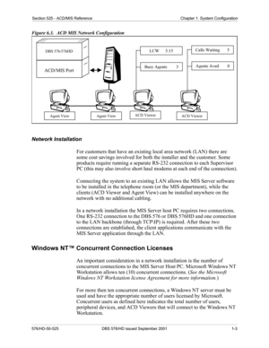 Page 27Section 525 - ACD/MIS Reference Chapter 1. System Configuration
576/HD-50-525 DBS 576/HD issued September 2001  1-3
Figure 6.3.   ACD MIS Network Configuration
Network Installation
For customers that have an existing local area network (LAN) there are 
some cost savings involved for both the installer and the customer. Some 
products require running a separate RS-232 connection to each Supervisor 
PC (this may also involve short haul modems at each end of the connection).
Connecting the system to an...