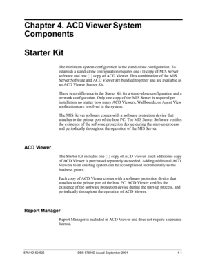 Page 43576/HD-50-525 DBS 576/HD issued September 2001 4-1
Chapter 4. ACD Viewer System 
Components
Starter Kit
The minimum system configuration is the stand-alone configuration. To 
establish a stand-alone configuration requires one (1) copy of MIS Server 
software and one (1) copy of ACD Viewer. This combination of the MIS 
Server Software and ACD Viewer are bundled together and are available as 
an ACD Viewer Starter Kit.
There is no difference in the Starter Kit for a stand-alone configuration and a 
network...