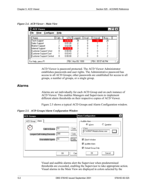 Page 465-2 DBS 576/HD issued September 2001 576/HD-50-525
Chapter 5. ACD Viewer Section 525 - ACD/MIS Reference
Figure 2.4.  ACD Viewer - Main View
ACD Viewer is password protected. The ACD Viewer Administrator 
establishes passwords and user rights. The Administrative password has 
access to all ACD Groups; other passwords are established for access to all 
groups, a number of groups, or a single group. 
Alarms
Alarms are set individually for each ACD Group and on each instance of 
ACD Viewer. This enables...