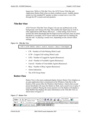 Page 47Section 525 - ACD/MIS Reference Chapter 5. ACD Viewer
576/HD-50-525 DBS 576/HD issued September 2001  5-3
Supervisor. While in Title-Bar View, the ACD Viewer Title-Bar and 
Application Button flash when an alarm condition occurs. Audible alarms 
sound over the standard PC speaker or plays a sound wave (.wav) file 
through the PCs sound card and speakers. 
Title-Bar View
ACD Viewers Title-Bar View (Figure 2.6) can run unobtrusively in the 
background, and Always-On-Top. This enables the Supervisor to work...