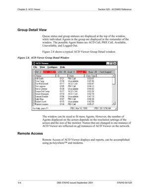 Page 485-4 DBS 576/HD issued September 2001 576/HD-50-525
Chapter 5. ACD Viewer Section 525 - ACD/MIS Reference
Group Detail View
Queue status and group statuses are displayed at the top of the window, 
while individual Agents in the group are displayed in the remainder of the 
window. The possible Agent States are ACD Call, PBX Call, Available, 
Unavailable, and Logged-Out. 
Figure 2.8 shows a typical ACD Viewer Group Detail window.
Figure 2.8.  ACD Viewer Group Detail Window
The window can be sized to fit...