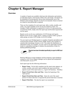 Page 49576/HD-50-525 DBS 576/HD issued September 2001 6-1
Chapter 6. Report Manager
Overview
A number of reports are available which provide information and statistics 
on individual Agents, ACD Groups, Work Units, and Trunks. All reports can 
be scheduled to run periodically, and are then automatically sent to the 
Windows print manager. Reports can also be run manually whenever desired 
for whatever time period that is required. 
There are four templates for each report type: daily, weekly, monthly, and...