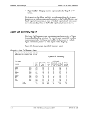 Page 506-2 DBS 576/HD issued September 2001 576/HD-50-525
Chapter 6. Report Manager Section 525 - ACD/MIS Reference
•Page Number - The page number is presented in the Page X of Y 
format.
The descriptions that follow are Daily report formats. Generally the same 
data appears as totals, averages, and summaries on the Weekly, Monthly, and 
Yearly reports. For example, in many of the daily reports hourly intervals are 
shown for each day, while on the Weekly report daily totals are shown.   
Agent Call Summary...