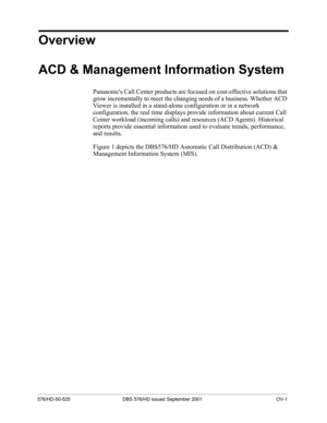 Page 7576/HD-50-525 DBS 576/HD issued September 2001 OV-1
Overview 
ACD & Management Information System
Panasonics Call Center products are focused on cost-effective solutions that 
grow incrementally to meet the changing needs of a business. Whether ACD 
Viewer is installed in a stand-alone configuration or in a network 
configuration, the real time displays provide information about current Call 
Center workload (incoming calls) and resources (ACD Agents). Historical 
reports provide essential information...